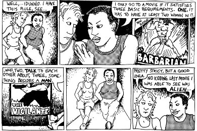 Excerpt from Alison Bechdel's comic strip, "Dykes to Watch Out For." Dialogue reads:

"Well, I dunno, I have this rule, see: I only go to a movie it if satisfies three basic requirements. ONE, it has to have at least two women in it, who, TWO, talk t each other about, THREE, something besides a MAN."

"Pretty strict, but a good idea."

"No Kidding. Last movie I was able to see was ALIEN."